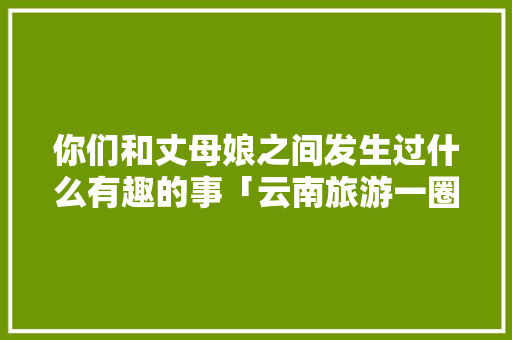 你们和丈母娘之间发生过什么有趣的事「云南旅游一圈路线攻略图片」 你们和丈母娘之间发生过什么有趣的事「云南旅游一圈路线攻略图片」 美食菜谱