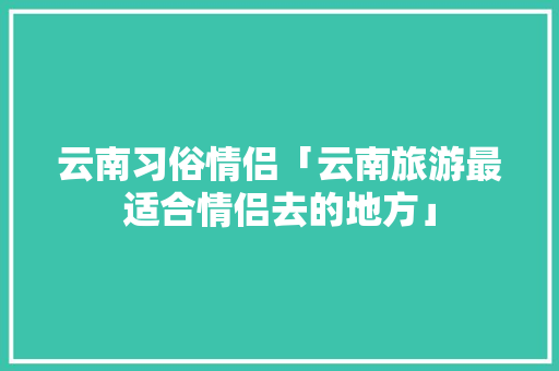 云南习俗情侣「云南旅游最适合情侣去的地方」 汽车常识