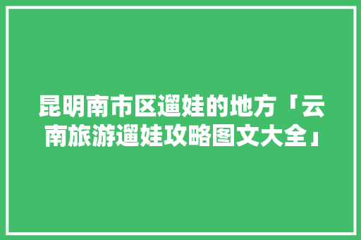 昆明南市区遛娃的地方「云南旅游遛娃攻略图文大全」 昆明南市区遛娃的地方「云南旅游遛娃攻略图文大全」 旅游攻略