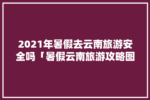 2021年暑假去云南旅游安全吗「暑假云南旅游攻略图文版大全」 2021年暑假去云南旅游安全吗「暑假云南旅游攻略图文版大全」 旅游攻略