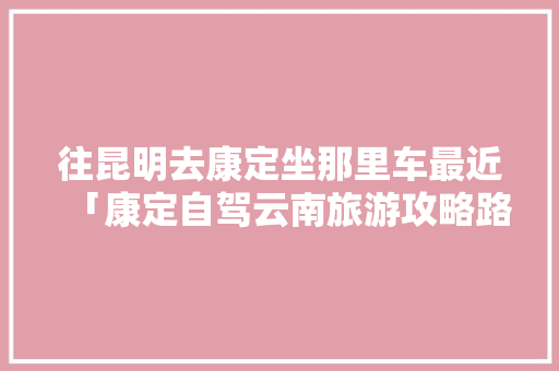 往昆明去康定坐那里车最近「康定自驾云南旅游攻略路线」 往昆明去康定坐那里车最近「康定自驾云南旅游攻略路线」 健康母婴