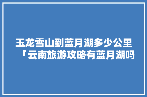 玉龙雪山到蓝月湖多少公里「云南旅游攻略有蓝月湖吗」 玉龙雪山到蓝月湖多少公里「云南旅游攻略有蓝月湖吗」 美食菜谱