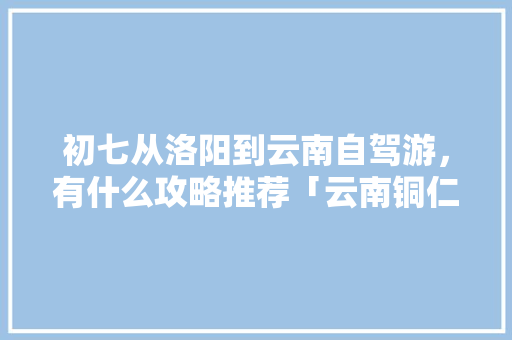 初七从洛阳到云南自驾游，有什么攻略推荐「云南铜仁旅游景点大全」 初七从洛阳到云南自驾游，有什么攻略推荐「云南铜仁旅游景点大全」 美食菜谱