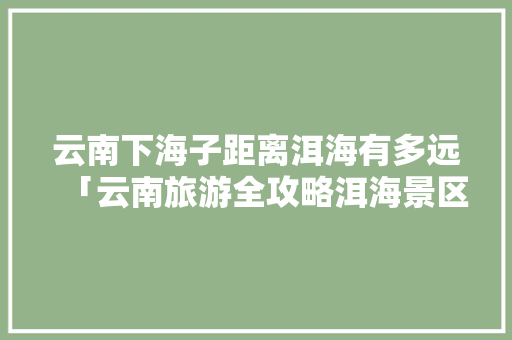 云南下海子距离洱海有多远「云南旅游全攻略洱海景区」 云南下海子距离洱海有多远「云南旅游全攻略洱海景区」 时尚穿搭