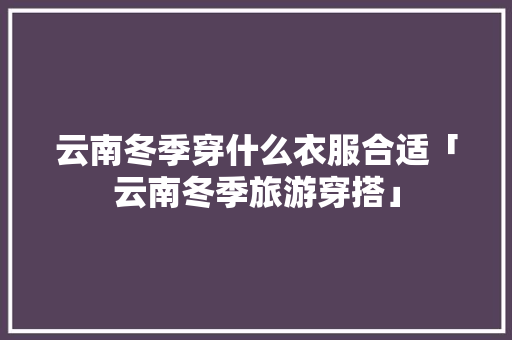 云南冬季穿什么衣服合适「云南冬季旅游穿搭」 云南冬季穿什么衣服合适「云南冬季旅游穿搭」 旅游攻略