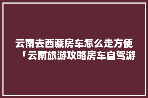 云南去西藏房车怎么走方便「云南旅游攻略房车自驾游路线」 云南去西藏房车怎么走方便「云南旅游攻略房车自驾游路线」 健康母婴