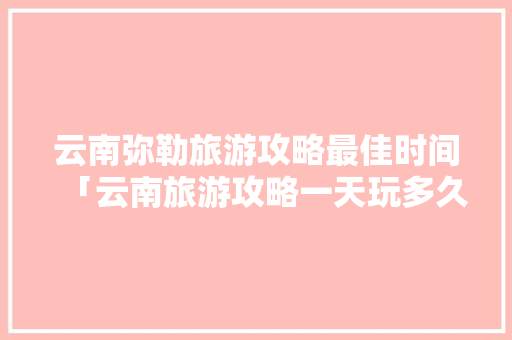 云南弥勒旅游攻略最佳时间「云南旅游攻略一天玩多久合适」 云南弥勒旅游攻略最佳时间「云南旅游攻略一天玩多久合适」 时尚穿搭