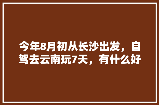 今年8月初从长沙出发，自驾去云南玩7天，有什么好的攻略线路可以推荐呢「云南旅游攻略8月价格表图片」 今年8月初从长沙出发，自驾去云南玩7天，有什么好的攻略线路可以推荐呢「云南旅游攻略8月价格表图片」 健康母婴