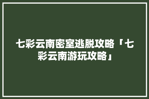 七彩云南密室逃脱攻略「七彩云南游玩攻略」 七彩云南密室逃脱攻略「七彩云南游玩攻略」 手机电脑