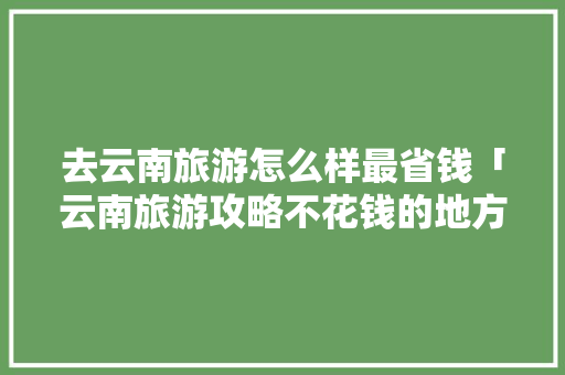 去云南旅游怎么样最省钱「云南旅游攻略不花钱的地方」 去云南旅游怎么样最省钱「云南旅游攻略不花钱的地方」 健康母婴