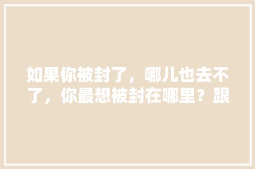 如果你被封了，哪儿也去不了，你最想被封在哪里？跟谁在一起「昌邑去云南旅游路线攻略图」 如果你被封了，哪儿也去不了，你最想被封在哪里？跟谁在一起「昌邑去云南旅游路线攻略图」 健康母婴