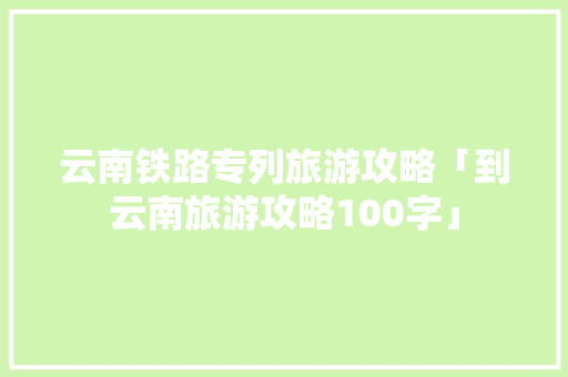 云南铁路专列旅游攻略「到云南旅游攻略100字」 云南铁路专列旅游攻略「到云南旅游攻略100字」 手机电脑