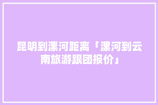 昆明到漯河距离「漯河到云南旅游跟团报价」 昆明到漯河距离「漯河到云南旅游跟团报价」 汽车常识