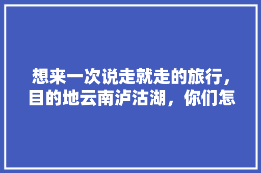 想来一次说走就走的旅行，目的地云南泸沽湖，你们怎么看「六月下旬去云南旅游攻略」 想来一次说走就走的旅行，目的地云南泸沽湖，你们怎么看「六月下旬去云南旅游攻略」 汽车常识
