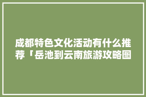 成都特色文化活动有什么推荐「岳池到云南旅游攻略图文大全」 成都特色文化活动有什么推荐「岳池到云南旅游攻略图文大全」 美食菜谱
