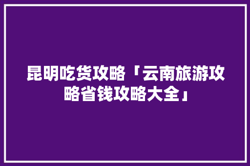 昆明吃货攻略「云南旅游攻略省钱攻略大全」 昆明吃货攻略「云南旅游攻略省钱攻略大全」 美食菜谱