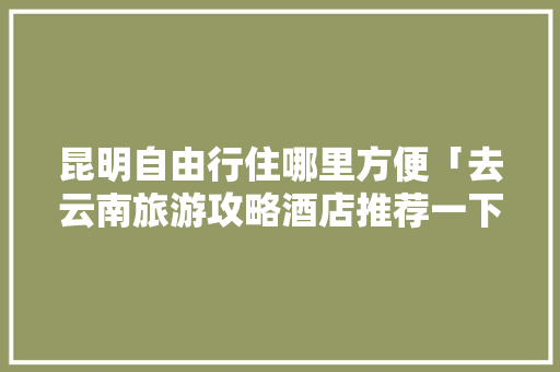 昆明自由行住哪里方便「去云南旅游攻略酒店推荐一下」 昆明自由行住哪里方便「去云南旅游攻略酒店推荐一下」 教育法律