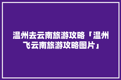 温州去云南旅游攻略「温州飞云南旅游攻略图片」 温州去云南旅游攻略「温州飞云南旅游攻略图片」 旅游攻略