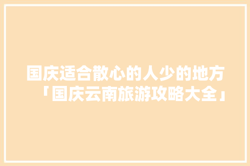 国庆适合散心的人少的地方「国庆云南旅游攻略大全」 国庆适合散心的人少的地方「国庆云南旅游攻略大全」 教育法律