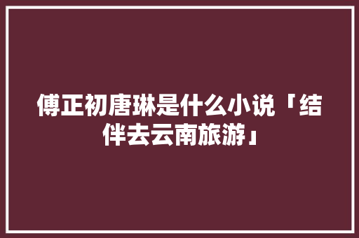傅正初唐琳是什么小说「结伴去云南旅游」 傅正初唐琳是什么小说「结伴去云南旅游」 健康母婴