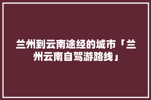 兰州到云南途经的城市「兰州云南自驾游路线」 兰州到云南途经的城市「兰州云南自驾游路线」 手机电脑