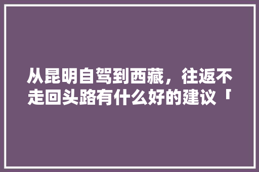 从昆明自驾到西藏，往返不走回头路有什么好的建议「拉萨自驾游云南旅游攻略路线」 从昆明自驾到西藏，往返不走回头路有什么好的建议「拉萨自驾游云南旅游攻略路线」 手机电脑