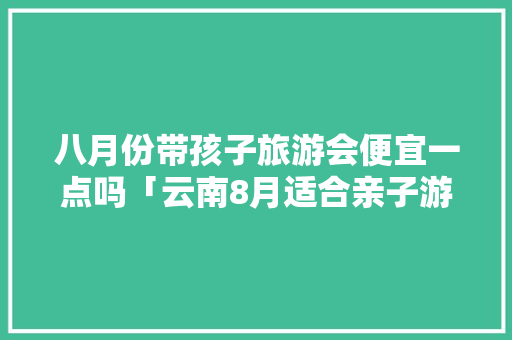 八月份带孩子旅游会便宜一点吗「云南8月适合亲子游的地方」 八月份带孩子旅游会便宜一点吗「云南8月适合亲子游的地方」 手机电脑