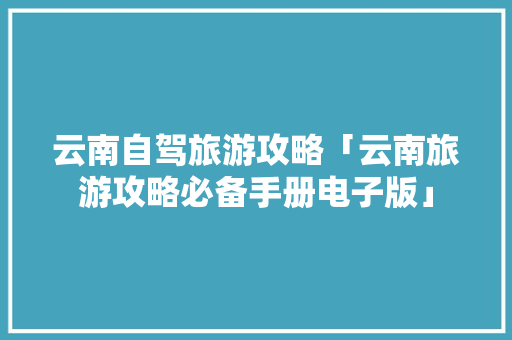 云南自驾旅游攻略「云南旅游攻略必备手册电子版」 云南自驾旅游攻略「云南旅游攻略必备手册电子版」 健康母婴