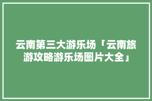 云南第三大游乐场「云南旅游攻略游乐场图片大全」 云南第三大游乐场「云南旅游攻略游乐场图片大全」 汽车常识