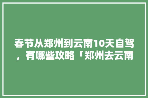 春节从郑州到云南10天自驾，有哪些攻略「郑州去云南旅游」 春节从郑州到云南10天自驾，有哪些攻略「郑州去云南旅游」 健康母婴