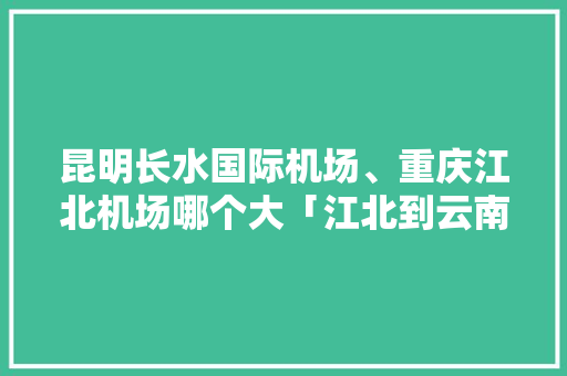 昆明长水国际机场、重庆江北机场哪个大「江北到云南旅游攻略大全图片」 昆明长水国际机场、重庆江北机场哪个大「江北到云南旅游攻略大全图片」 旅游攻略