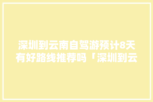 深圳到云南自驾游预计8天有好路线推荐吗「深圳到云南旅游攻略4天多少钱」 深圳到云南自驾游预计8天有好路线推荐吗「深圳到云南旅游攻略4天多少钱」 教育法律