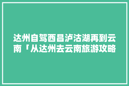 达州自驾西昌泸沽湖再到云南「从达州去云南旅游攻略路线」 达州自驾西昌泸沽湖再到云南「从达州去云南旅游攻略路线」 健康母婴