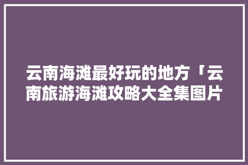 云南海滩最好玩的地方「云南旅游海滩攻略大全集图片」 云南海滩最好玩的地方「云南旅游海滩攻略大全集图片」 美食菜谱