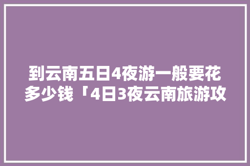 到云南五日4夜游一般要花多少钱「4日3夜云南旅游攻略图」 到云南五日4夜游一般要花多少钱「4日3夜云南旅游攻略图」 美食菜谱