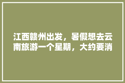江西赣州出发，暑假想去云南旅游一个星期，大约要消费多少钱「江西到云南自驾游旅游攻略」 江西赣州出发，暑假想去云南旅游一个星期，大约要消费多少钱「江西到云南自驾游旅游攻略」 教育法律