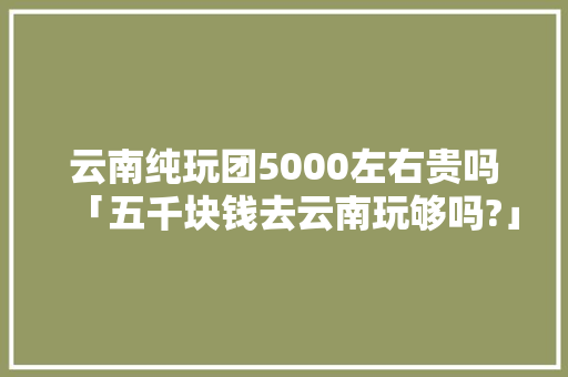 云南纯玩团5000左右贵吗「五千块钱去云南玩够吗?」 云南纯玩团5000左右贵吗「五千块钱去云南玩够吗?」 健康母婴