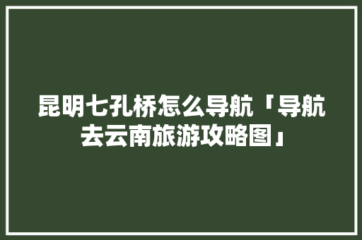 昆明七孔桥怎么导航「导航去云南旅游攻略图」 昆明七孔桥怎么导航「导航去云南旅游攻略图」 汽车常识