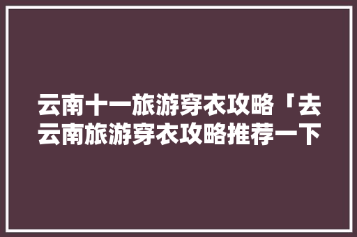 云南十一旅游穿衣攻略「去云南旅游穿衣攻略推荐一下」 云南十一旅游穿衣攻略「去云南旅游穿衣攻略推荐一下」 美食菜谱