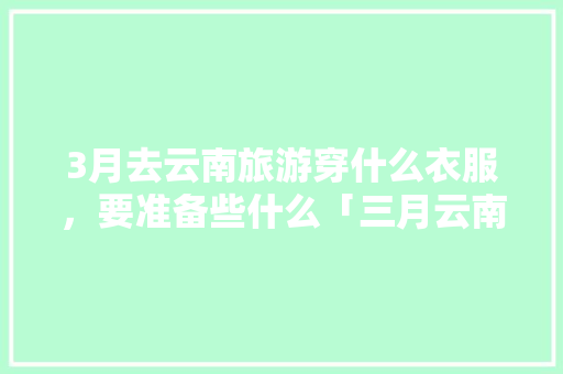 3月去云南旅游穿什么衣服，要准备些什么「三月云南旅游穿衣」 3月去云南旅游穿什么衣服，要准备些什么「三月云南旅游穿衣」 汽车常识