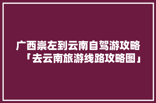 广西崇左到云南自驾游攻略「去云南旅游线路攻略图」 广西崇左到云南自驾游攻略「去云南旅游线路攻略图」 健康母婴