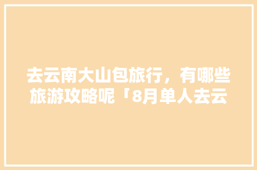 去云南大山包旅行，有哪些旅游攻略呢「8月单人去云南旅游攻略图」 去云南大山包旅行，有哪些旅游攻略呢「8月单人去云南旅游攻略图」 健康母婴