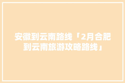 安徽到云南路线「2月合肥到云南旅游攻略路线」 安徽到云南路线「2月合肥到云南旅游攻略路线」 教育法律
