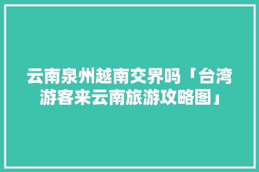 云南泉州越南交界吗「台湾游客来云南旅游攻略图」 云南泉州越南交界吗「台湾游客来云南旅游攻略图」 健康母婴