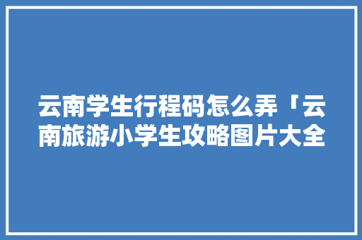 云南学生行程码怎么弄「云南旅游小学生攻略图片大全」 云南学生行程码怎么弄「云南旅游小学生攻略图片大全」 美食菜谱