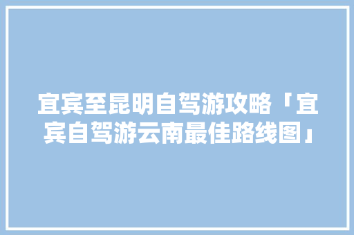宜宾至昆明自驾游攻略「宜宾自驾游云南最佳路线图」 宜宾至昆明自驾游攻略「宜宾自驾游云南最佳路线图」 时尚穿搭