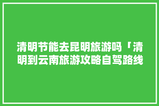 清明节能去昆明旅游吗「清明到云南旅游攻略自驾路线」 清明节能去昆明旅游吗「清明到云南旅游攻略自驾路线」 教育法律