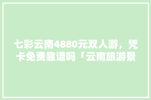 七彩云南4880元双人游，凭卡免费靠谱吗「云南旅游景点双人游攻略图」 七彩云南4880元双人游，凭卡免费靠谱吗「云南旅游景点双人游攻略图」 教育法律