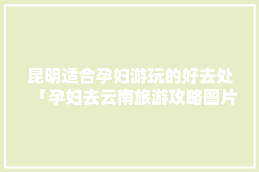 昆明适合孕妇游玩的好去处「孕妇去云南旅游攻略图片大全」 昆明适合孕妇游玩的好去处「孕妇去云南旅游攻略图片大全」 旅游攻略