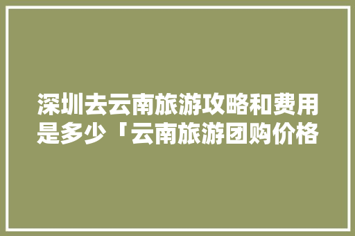 深圳去云南旅游攻略和费用是多少「云南旅游团购价格」 深圳去云南旅游攻略和费用是多少「云南旅游团购价格」 旅游攻略